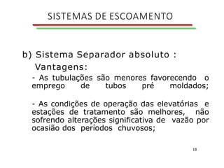 18
b) Sistema Separador absoluto :
Vantagens:
- As tubulações são menores favorecendo o
emprego de tubos pré moldados;
- As condições de operação das elevatórias e
estações de tratamento são melhores, não
sofrendo alterações significativa de vazão por
ocasião dos períodos chuvosos;
SISTEMAS DE ESCOAMENTO
 
