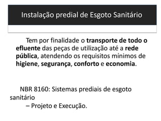 Instalação predial de Esgoto Sanitário
Tem por finalidade o transporte de todo o
efluente das peças de utilização até a rede
pública, atendendo os requisitos mínimos de
higiene, segurança, conforto e economia.
NBR 8160: Sistemas prediais de esgoto
sanitário
– Projeto e Execução.
 
