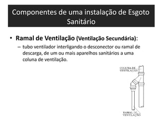 Componentes de uma instalação de Esgoto
Sanitário
• Ramal de Ventilação (Ventilação Secundária):
– tubo ventilador interligando o desconector ou ramal de
descarga, de um ou mais aparelhos sanitários a uma
coluna de ventilação.
 