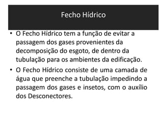 Fecho Hídrico
• O Fecho Hídrico tem a função de evitar a
passagem dos gases provenientes da
decomposição do esgoto, de dentro da
tubulação para os ambientes da edificação.
• O Fecho Hídrico consiste de uma camada de
água que preenche a tubulação impedindo a
passagem dos gases e insetos, com o auxílio
dos Desconectores.
 