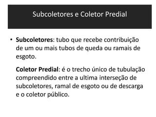 Subcoletores e Coletor Predial
• Subcoletores: tubo que recebe contribuição
de um ou mais tubos de queda ou ramais de
esgoto.
Coletor Predial: é o trecho único de tubulação
compreendido entre a ultima interseção de
subcoletores, ramal de esgoto ou de descarga
e o coletor público.
 