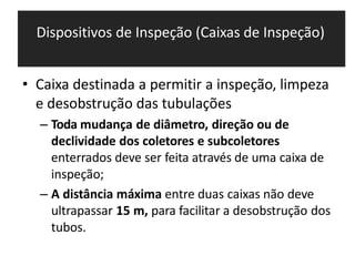 Dispositivos de Inspeção (Caixas de Inspeção)
• Caixa destinada a permitir a inspeção, limpeza
e desobstrução das tubulações
– Toda mudança de diâmetro, direção ou de
declividade dos coletores e subcoletores
enterrados deve ser feita através de uma caixa de
inspeção;
– A distância máxima entre duas caixas não deve
ultrapassar 15 m, para facilitar a desobstrução dos
tubos.
 