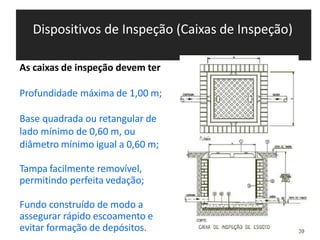 Dispositivos de Inspeção (Caixas de Inspeção)
As caixas de inspeção devem ter
Profundidade máxima de 1,00 m;
Base quadrada ou retangular de
lado mínimo de 0,60 m, ou
diâmetro mínimo igual a 0,60 m;
Tampa facilmente removível,
permitindo perfeita vedação;
Fundo construído de modo a
assegurar rápido escoamento e
evitar formação de depósitos.
 