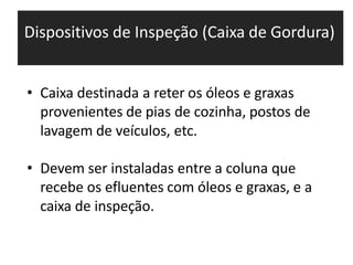 Dispositivos de Inspeção (Caixa de Gordura)
• Caixa destinada a reter os óleos e graxas
provenientes de pias de cozinha, postos de
lavagem de veículos, etc.
• Devem ser instaladas entre a coluna que
recebe os efluentes com óleos e graxas, e a
caixa de inspeção.
 