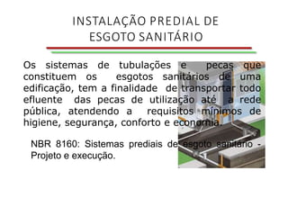 INSTALAÇÃO PREDIAL DE
ESGOTO SANITÁRIO
Os sistemas de tubulações e pecas que
constituem os esgotos sanitários de uma
edificação, tem a finalidade de transportar todo
efluente das pecas de utilização até a rede
pública, atendendo a requisitos mínimos de
higiene, segurança, conforto e economia.
NBR 8160: Sistemas prediais de esgoto sanitário -
Projeto e execução.
 