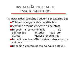 As instalações sanitárias devem ser capazes de:
■Coletar os esgotos das residências;
■Afastar de forma eficiente os dejetos;
contaminação do
interior das por
gasesprovenientes
do
■Impedir a
edificações
esgoto;
■Impedir a entrada de insetos, ratos e outros
animais;
■Impedir a contaminação da água potável.
INSTALAÇÃO PREDIAL DE
ESGOTO SANITÁRIO
 