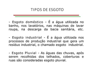 TIPOS DE ESGOTO
- Esgoto doméstico - É a água utilizada no
banho, nos lavatórios, nas máquinas de lavar
roupa, na descarga da bacia sanitária, etc.
- Esgoto industrial - É a água utilizada nos
processos de produção industrial que gera um
resíduo industrial, o chamado esgoto industrial.
- Esgoto Pluvial - As águas das chuvas, após
serem recolhidas dos telhados, coberturas e
ruas são consideradas esgoto pluvial.
 