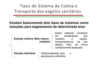 Existem basicamente dois tipos de sistemas como
soluções para esgotamento de determinada área:
Solução coletiva: Meio urbano
(cidades)
Solução individual
Esses sistemas consistem
em canalizações
recebem o
que
esgoto,
destino final,
transportando-os ao
de
seu
forma
sanitariamente adequada.
Sistemaadotado para o
atendimento unifamiliar.
Tipos de Sistema de Coleta e
Transporte dos esgotos sanitários
 