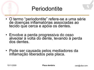Periodontite O termo “periodontite” refere-se a uma série de doenças inflamatórias associadas ao tecido que cerca e apóia os dentes. Envolve a perda progressiva do osso alveolar à volta do dente, levando à perda dos dentes. Pode ser causada pelos mediadores da inflamação liberados pela placa. 10/11/2009 