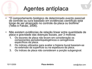 Agentes antiplaca “ O comportamento biológico de determinado evento passível de controle ou cura baseado em evidências científicas está longe de ser alcançado no controle da placa ou biofilme” (Teles e Falcão, 2006). Não existem evidências de relação linear entre quantidade de placa e gravidade das doenças bucais, por 3 motivos: Os escores de placa não levam em consideração os componentes periodontopatogênicos e cariogênicos específicos da placa. Os índices utilizados para avaliar a higiene bucal baseiam-se na extensão da superfície ou na espessura da placa. Os índices de placa não consideram a porção subgengival. 10/11/2009 