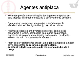 Agentes antiplaca Kornman propôs a classificação dos agentes antiplaca em dois grupos: claramente eficazes e possivelmente eficazes. Os agentes que preenchem o critério de “claramente eficazes” são as bis-biguanidas (p. ex., clorexidina). Agentes presentes em diversos colutórios, como óleos essenciais e fenóis, compostos de amônio quaternário, cloreto de zinco com sanguinarina ou triclosan, ou cloreto estanhoso, são “possivelmente eficazes”. Além de ser “claramente eficaz”, um agente antiplaca também deve apresentar  segurança ,  especificidade, substantividade , e  ausência de resistência induzida à droga. 10/11/2009 