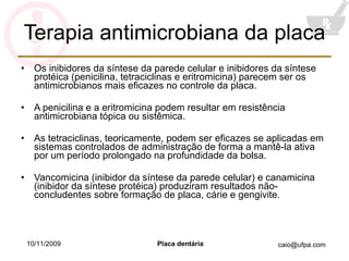 Terapia antimicrobiana da placa Os inibidores da síntese da parede celular e inibidores da síntese protéica (penicilina, tetraciclinas e eritromicina) parecem ser os antimicrobianos mais eficazes no controle da placa. A penicilina e a eritromicina podem resultar em resistência antimicrobiana tópica ou sistêmica. As tetraciclinas, teoricamente, podem ser eficazes se aplicadas em sistemas controlados de administração de forma a mantê-la ativa por um período prolongado na profundidade da bolsa. Vancomicina (inibidor da síntese da parede celular) e canamicina (inibidor da síntese protéica) produziram resultados não-concludentes sobre formação de placa, cárie e gengivite. 10/11/2009 