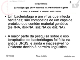 Um bacteriófago é um vírus que infecta bactérias; são compostos de um cápside protéico que contém material genético (ssRNA, dsRNA, ssDNA ou dsDNA). A maior parte da pesquisa sobre o uso terapêutico de bacteriófagos foi feita na antiga URSS, e ainda é inacessível no Ocidente devido à barreira lingüística. 10/11/2009 