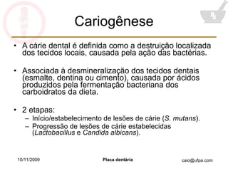 Cariogênese A cárie dental é definida como a destruição localizada dos tecidos locais, causada pela ação das bactérias. Associada à desmineralização dos tecidos dentais (esmalte, dentina ou cimento), causada por ácidos produzidos pela fermentação bacteriana dos carboidratos da dieta. 2 etapas: Início/estabelecimento de lesões de cárie ( S. mutans ). Progressão de lesões de cárie estabelecidas ( Lactobacillus  e  Candida albicans ). 10/11/2009 