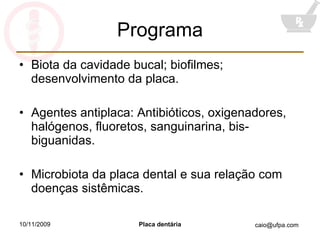 Programa Biota da cavidade bucal; biofilmes; desenvolvimento da placa. Agentes antiplaca: Antibióticos, oxigenadores, halógenos, fluoretos, sanguinarina, bis-biguanidas. Microbiota da placa dental e sua relação com doenças sistêmicas. 10/11/2009 Placa dentária 