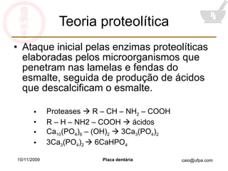 Teoria proteolítica Ataque inicial pelas enzimas proteolíticas elaboradas pelos microorganismos que penetram nas lamelas e fendas do esmalte, seguida de produção de ácidos que descalcificam o esmalte. Proteases    R – CH – NH 2  – COOH R – H – NH2 – COOH    ácidos Ca 10 (PO 4 ) 6  – (OH) 2     3Ca 3 (PO 4 ) 2 3Ca 3 (PO 4 ) 2    6CaHPO 4 10/11/2009 