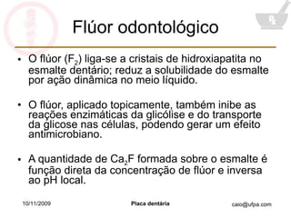 Flúor odontológico O flúor (F 2 ) liga-se a cristais de hidroxiapatita no esmalte dentário; reduz a solubilidade do esmalte por ação dinâmica no meio líquido. O flúor, aplicado topicamente, também inibe as reações enzimáticas da glicólise e do transporte da glicose nas células, podendo gerar um efeito antimicrobiano. A quantidade de Ca 2 F formada sobre o esmalte é função direta da concentração de flúor e inversa ao pH local. 10/11/2009 