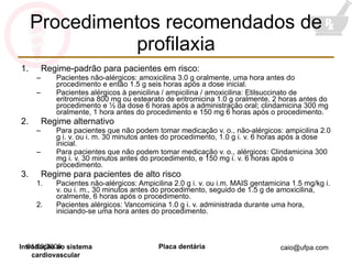 Procedimentos recomendados de profilaxia Regime-padrão para pacientes em risco: Pacientes não-alérgicos: amoxicilina 3.0 g oralmente, uma hora antes do procedimento e então 1.5 g seis horas após a dose inicial. Pacientes alérgicos à penicilina / ampicilina / amoxicilina: Etilsuccinato de eritromicina 800 mg ou estearato de eritromicina 1.0 g oralmente, 2 horas antes do procedimento e ½ da dose 6 horas após a administração oral; clindamicina 300 mg oralmente, 1 hora antes do procedimento e 150 mg 6 horas após o procedimento. Regime alternativo Para pacientes que não podem tomar medicação v. o., não-alérgicos: ampicilina 2.0 g i. v. ou i. m. 30 minutos antes do procedimento, 1.0 g i. v. 6 horas após a dose inicial. Para pacientes que não podem tomar medicação v. o., alérgicos: Clindamicina 300 mg i. v. 30 minutos antes do procedimento, e 150 mg i. v. 6 horas após o procedimento. Regime para pacientes de alto risco Pacientes não-alérgicos: Ampicilina 2.0 g i. v. ou i.m. MAIS gentamicina 1.5 mg/kg i. v. ou i. m., 30 minutos antes do procedimento, seguido de 1.5 g de amoxicilina, oralmente, 6 horas após o procedimento. Pacientes alérgicos: Vancomicina 1.0 g i. v. administrada durante uma hora, iniciando-se uma hora antes do procedimento. 01/09/2009 Introdução ao sistema cardiovascular 