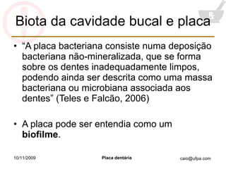 Biota da cavidade bucal e placa “ A placa bacteriana consiste numa deposição bacteriana não-mineralizada, que se forma sobre os dentes inadequadamente limpos, podendo ainda ser descrita como uma massa bacteriana ou microbiana associada aos dentes” (Teles e Falcão, 2006) A placa pode ser entendia como um  biofilme . 10/11/2009 