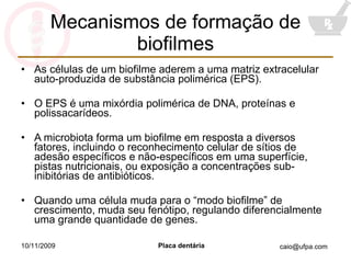 Mecanismos de formação de biofilmes As células de um biofilme aderem a uma matriz extracelular auto-produzida de substância polimérica (EPS). O EPS é uma mixórdia polimérica de DNA, proteínas e polissacarídeos. A microbiota forma um biofilme em resposta a diversos fatores, incluindo o reconhecimento celular de sítios de adesão específicos e não-específicos em uma superfície, pistas nutricionais, ou exposição a concentrações sub-inibitórias de antibióticos. Quando uma célula muda para o “modo biofilme” de crescimento, muda seu fenótipo, regulando diferencialmente uma grande quantidade de genes. 10/11/2009 