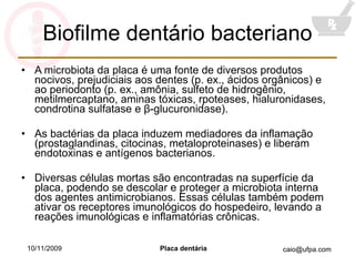 Biofilme dentário bacteriano A microbiota da placa é uma fonte de diversos produtos nocivos, prejudiciais aos dentes (p. ex., ácidos orgânicos) e ao periodonto (p. ex., amônia, sulfeto de hidrogênio, metilmercaptano, aminas tóxicas, rpoteases, hialuronidases, condrotina sulfatase e  β -glucuronidase). As bactérias da placa induzem mediadores da inflamação (prostaglandinas, citocinas, metaloproteinases) e liberam endotoxinas e antígenos bacterianos. Diversas células mortas são encontradas na superfície da placa, podendo se descolar e proteger a microbiota interna dos agentes antimicrobianos. Essas células também podem ativar os receptores imunológicos do hospedeiro, levando a reações imunológicas e inflamatórias crônicas. 10/11/2009 