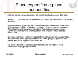 Placa específica e placa inespecífica Apenas certos microorganismos da microbiota total causam doenças. Streptococcus mutans  e  Streptococcus sobrinus  estão relacionados à cárie dentária. Porphyromonas gingivalis, Prevotella intermedia, Prevotella intermedia, Bacteroides forsythus, Eikenella corrodens, Fusobacterium nucleatum, Actinobacillus actinomycetemcomitans, Peptostreptococcus micros, Campylobacter rectus  e espiroquetas estão relacionadas à doença periodontal. Os microorganismos periodontopatogênicos localizam-se nas camadas mais internas e em regiões próximas ao sulco gengival, por causa da menor tensão de oxigênio nesses locais. Os microorganismos cariogênicos localizam-se em regiões mais superficiais, supragengivalmente. 10/11/2009 