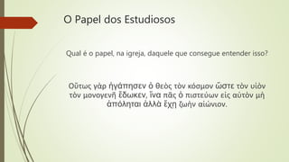 O Papel dos Estudiosos
Qual é o papel, na igreja, daquele que consegue entender isso?
Οὕτως γὰρ ἠγάπησεν ὁ θεὸς τὸν κόσμον ὥστε τὸν υἱὸν
τὸν μονογενῆ ἔδωκεν, ἵνα πᾶς ὁ πιστεύων εἰς αὐτὸν μὴ
ἀπόληται ἀλλὰ ἔχῃ ζωὴν αἰώνιον.
 