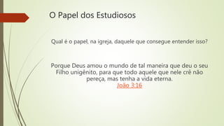 O Papel dos Estudiosos
Qual é o papel, na igreja, daquele que consegue entender isso?
Porque Deus amou o mundo de tal maneira que deu o seu
Filho unigênito, para que todo aquele que nele crê não
pereça, mas tenha a vida eterna.
João 3:16
 
