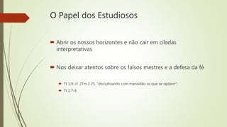 O Papel dos Estudiosos
 Abrir os nossos horizontes e não cair em ciladas
interpretativas
 Nos deixar atentos sobre os falsos mestres e a defesa da fé
 Tt 1.9; cf. 2Tm 2.25, “disciplinando com mansidão os que se opõem”;
 Tt 2.7-8
 