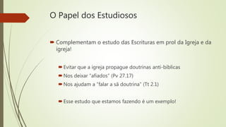 O Papel dos Estudiosos
 Complementam o estudo das Escrituras em prol da Igreja e da
igreja!
Evitar que a igreja propague doutrinas anti-bíblicas
Nos deixar “afiados” (Pv 27.17)
Nos ajudam a “falar a sã doutrina” (Tt 2.1)
Esse estudo que estamos fazendo é um exemplo!
 