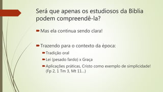Será que apenas os estudiosos da Biblia
podem compreendê-la?
Mas ela continua sendo clara!
Trazendo para o contexto da época:
Tradição oral
Lei (pesado fardo) x Graça
Aplicações práticas, Cristo como exemplo de simplicidade!
(Fp 2, 1 Tm 3, Mt 11…)
 