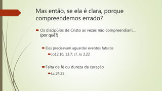 Mas então, se ela é clara, porque
compreendemos errado?
 Os discipúlos de Cristo as vezes não compreendiam…
(por quê?)
Eles precisavam aguardar eventos futuros
Jo12.16; 13.7; cf. Jo 2.22
Falta de fé ou dureza de coração
Lc 24.25
 