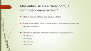 Mas então, se ela é clara, porque
compreendemos errado?
 Estamos tentando falar o que Deus não falou!
 Nossas informações sobre o tema/assunto são poucas e imprecisas
 Pouco devocional
 Deficiências pessoais advindas da natureza humana/pecado
 Falta de fé
 Orgulho
 Ganâncua
 Egoísmo
 