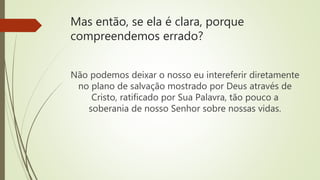 Mas então, se ela é clara, porque
compreendemos errado?
Não podemos deixar o nosso eu intereferir diretamente
no plano de salvação mostrado por Deus através de
Cristo, ratificado por Sua Palavra, tão pouco a
soberania de nosso Senhor sobre nossas vidas.
 
