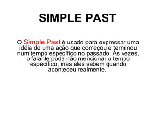 SIMPLE PAST O  Simple Past  é usado para expressar uma idéia de uma ação que começou e terminou num tempo específico no passado. Às vezes, o falante pode não mencionar o tempo específico, mas eles sabem quando aconteceu realmente.  