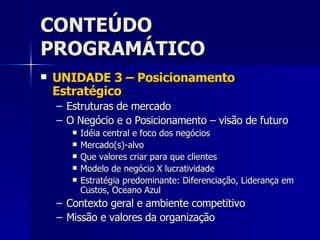 CONTEÚDO PROGRAMÁTICO UNIDADE 3 – Posicionamento Estratégico Estruturas de mercado O Negócio e o Posicionamento – visão de futuro Idéia central e foco dos negócios Mercado(s)-alvo Que valores criar para que clientes Modelo de negócio X lucratividade Estratégia predominante: Diferenciação, Liderança em Custos, Oceano Azul Contexto geral e ambiente competitivo Missão e valores da organização 
