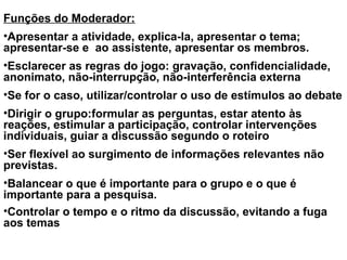 Funções do Moderador:
•Apresentar a atividade, explica-la, apresentar o tema;
apresentar-se e ao assistente, apresentar os membros.
•Esclarecer as regras do jogo: gravação, confidencialidade,
anonimato, não-interrupção, não-interferência externa
•Se for o caso, utilizar/controlar o uso de estímulos ao debate
•Dirigir o grupo:formular as perguntas, estar atento às
reações, estimular a participação, controlar intervenções
individuais, guiar a discussão segundo o roteiro
•Ser flexível ao surgimento de informações relevantes não
previstas.
•Balancear o que é importante para o grupo e o que é
importante para a pesquisa.
•Controlar o tempo e o ritmo da discussão, evitando a fuga
aos temas
 
