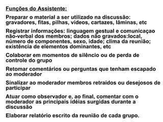 Funções do Assistente:
Preparar o material a ser utilizado na discussão:
gravadores, fitas, pilhas, vídeos, cartazes, lâminas, etc
Registrar informações: linguagem gestual e comunicaçao
não-verbal dos membros; dados não gravados:local,
número de componentes, sexo, idade; clima da reunião;
existência de elementos dominantes, etc
Colaborar em momentos de silêncio ou de perda de
controle do grupo
Retomar comentários ou perguntas que tenham escapado
ao moderador
Sinalizar ao moderador membros retraídos ou desejosos de
participar
Atuar como observador e, ao final, comentar com o
moderador as principais idéias surgidas durante a
discussão
Elaborar relatório escrito da reunião de cada grupo.
 