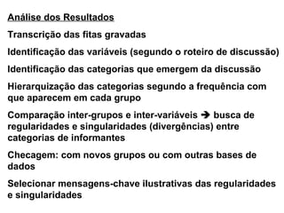 Análise dos Resultados
Transcrição das fitas gravadas
Identificação das variáveis (segundo o roteiro de discussão)
Identificação das categorias que emergem da discussão
Hierarquização das categorias segundo a frequência com
que aparecem em cada grupo
Comparação inter-grupos e inter-variáveis  busca de
regularidades e singularidades (divergências) entre
categorias de informantes
Checagem: com novos grupos ou com outras bases de
dados
Selecionar mensagens-chave ilustrativas das regularidades
e singularidades
 