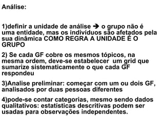 Análise:
1)definir a unidade de análise  o grupo não é
uma entidade, mas os indivíduos são afetados pela
sua dinâmica COMO REGRA A UNIDADE É O
GRUPO
2) Se cada GF cobre os mesmos tópicos, na
mesma ordem, deve-se estabelecer um grid que
sumarize sistematicamente o que cada GF
respondeu
3)Analise preliminar: começar com um ou dois GF,
analisados por duas pessoas diferentes
4)pode-se contar categorias, mesmo sendo dados
qualitativos: estatísticas descritivas podem ser
usadas para observações independentes.
 