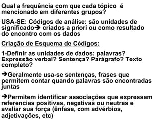 Qual a frequência com que cada tópico é
mencionado em diferentes grupos?
USA-SE: Códigos de análise: são unidades de
significado criados a priori ou como resultado
do encontro com os dados
Criação de Esquema de Códigos:
1-Definir as unidades de dados: palavras?
Expressão verbal? Sentença? Parágrafo? Texto
completo?
Geralmente usa-se sentenças, frases que
permitem contar quando palavras são encontradas
juntas
Permitem identificar associações que expressam
referencias positivas, negativas ou neutras e
avaliar sua força (ênfase, com advérbios,
adjetivações, etc)
 