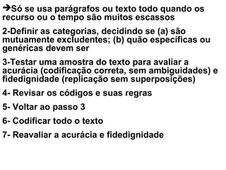 Só se usa parágrafos ou texto todo quando os
recurso ou o tempo são muitos escassos
2-Definir as categorias, decidindo se (a) são
mutuamente excludentes; (b) quão específicas ou
genéricas devem ser
3-Testar uma amostra do texto para avaliar a
acurácia (codificação correta, sem ambiguidades) e
fidedignidade (replicação sem superposições)
4- Revisar os códigos e suas regras
5- Voltar ao passo 3
6- Codificar todo o texto
7- Reavaliar a acurácia e fidedignidade
 