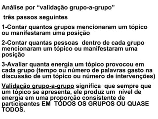 Análise por “validação grupo-a-grupo”
três passos seguintes
1-Contar quantos grupos mencionaram um tópico
ou manifestaram uma posição
2-Contar quantas pessoas dentro de cada grupo
mencionaram um tópico ou manifestaram uma
posição
3-Avaliar quanta energia um tópico provocou em
cada grupo (tempo ou número de palavras gasto na
discussão de um tópico ou número de intervenções)
Validação grupo-a-grupo significa que sempre que
um tópico se apresenta, ele produz um nível de
energia em uma proporção consistente de
participantes EM TODOS OS GRUPOS OU QUASE
TODOS.
 