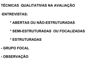 TÉCNICAS QUALITATIVAS NA AVALIAÇÃO
-ENTREVISTAS:
* ABERTAS OU NÃO-ESTRUTURADAS
* SEMI-ESTRUTURADAS OU FOCALIZADAS
* ESTRUTURADAS
 
 
 
- GRUPO FOCAL
- OBSERVAÇÃO 
 
 