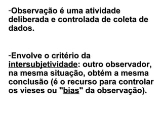 -Observação éObservação é umauma atividadeatividade
deliberada e controlada dedeliberada e controlada de coleta decoleta de
dados.dados.
-Envolve o critério daEnvolve o critério da
intersubjetividadeintersubjetividade: outro observador,: outro observador,
na mesma situação, obtém a mesmana mesma situação, obtém a mesma
conclusão (é o recurso para controlarconclusão (é o recurso para controlar
os vieos viesseses ouou ""biasbias" da observação" da observação))..
 