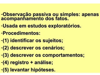 -Observação passiva ou simples: apenasObservação passiva ou simples: apenas
acompanhamento dos fatos.acompanhamento dos fatos.
-Usada em estudos exploratórios.Usada em estudos exploratórios.
-Procedimentos:Procedimentos:
-(1) identificar os sujeitos;(1) identificar os sujeitos;
-(2) descrever os cenários;(2) descrever os cenários;
-(3) descrever os comportamentos;(3) descrever os comportamentos;
-(4) registro + análise(4) registro + análise;;
-(5)(5) levantar hipóteses.levantar hipóteses.
 