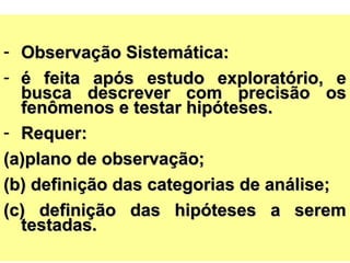 - Observação Sistemática:Observação Sistemática:
- é feita após estudo exploratório, eé feita após estudo exploratório, e
busca descrever com precisão osbusca descrever com precisão os
fenômenos e testar hipóteses.fenômenos e testar hipóteses.
- Requer:Requer:
(a)(a)plano de observação;plano de observação;
(b) definição das categorias de análise;(b) definição das categorias de análise;
(c) definição das hipóteses a serem(c) definição das hipóteses a serem
testadas.testadas.
 