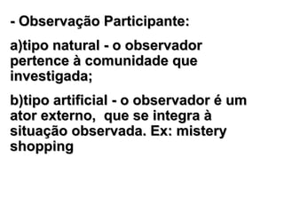 - Observação Participante:- Observação Participante:
a)tipo natural - o observadora)tipo natural - o observador
pertence à comunidade quepertence à comunidade que
investigainvestigadada;;
b)tipo artificial - o observador é umb)tipo artificial - o observador é um
ator externo,ator externo, que se integra àque se integra à
situaçãosituação observada.observada. Ex: misteryEx: mistery
shoppingshopping
 