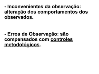 -- InconvenientesInconvenientes da observaçãoda observação::
alteração dos comportamentos dosalteração dos comportamentos dos
observados.observados.
- Erros de Observação: são- Erros de Observação: são
compensados comcompensados com controlescontroles
metodológicosmetodológicos..
 