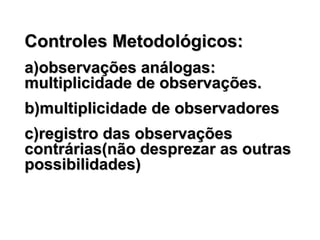Controles Metodológicos:Controles Metodológicos:
a)observações análogas:a)observações análogas:
multiplicidade de observações.multiplicidade de observações.
b)multiplicidade de observadoresb)multiplicidade de observadores
c)registro das observaçõesc)registro das observações
contrárias(não desprezar as outrascontrárias(não desprezar as outras
possibilidades)possibilidades)
 